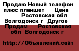Продаю Новый телефон плюс планшет!  › Цена ­ 6 000 - Ростовская обл., Волгодонск г. Другое » Продам   . Ростовская обл.,Волгодонск г.